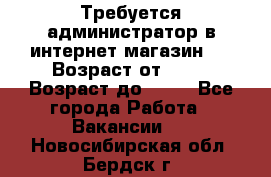 Требуется администратор в интернет магазин.  › Возраст от ­ 22 › Возраст до ­ 40 - Все города Работа » Вакансии   . Новосибирская обл.,Бердск г.